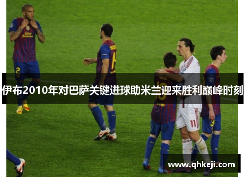伊布2010年对巴萨关键进球助米兰迎来胜利巅峰时刻