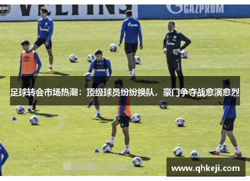 足球转会市场热潮：顶级球员纷纷换队，豪门争夺战愈演愈烈