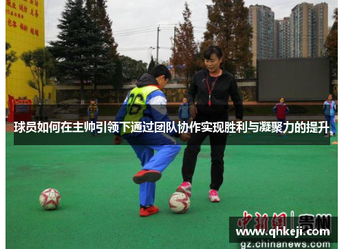 球员如何在主帅引领下通过团队协作实现胜利与凝聚力的提升 球员如何在主帅引领下通过团队协作实现胜利与凝聚力的提升